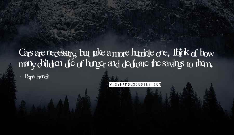Pope Francis Quotes: Cars are necessary, but take a more humble one. Think of how many children die of hunger and dedicate the savings to them.