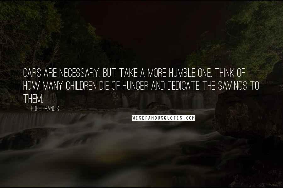 Pope Francis Quotes: Cars are necessary, but take a more humble one. Think of how many children die of hunger and dedicate the savings to them.