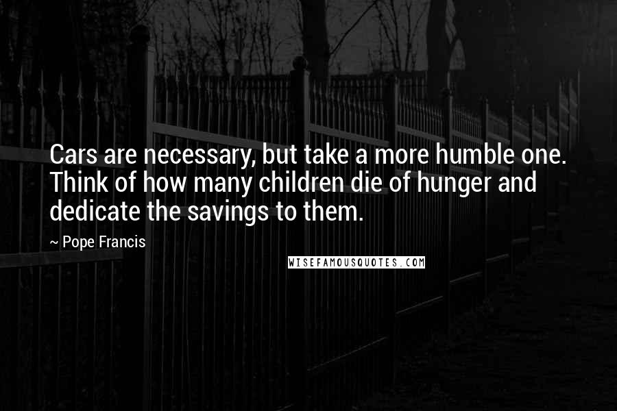 Pope Francis Quotes: Cars are necessary, but take a more humble one. Think of how many children die of hunger and dedicate the savings to them.