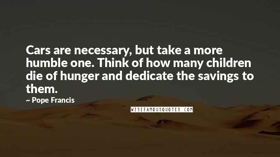 Pope Francis Quotes: Cars are necessary, but take a more humble one. Think of how many children die of hunger and dedicate the savings to them.