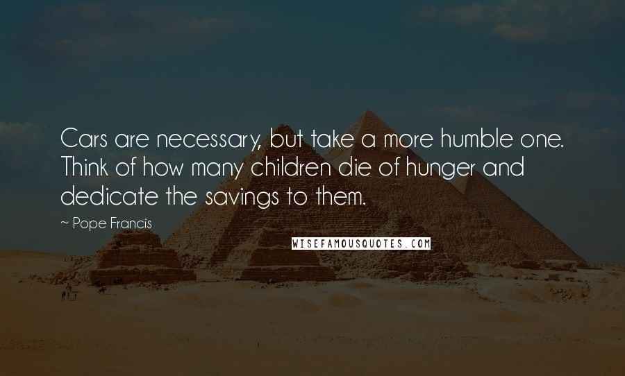 Pope Francis Quotes: Cars are necessary, but take a more humble one. Think of how many children die of hunger and dedicate the savings to them.