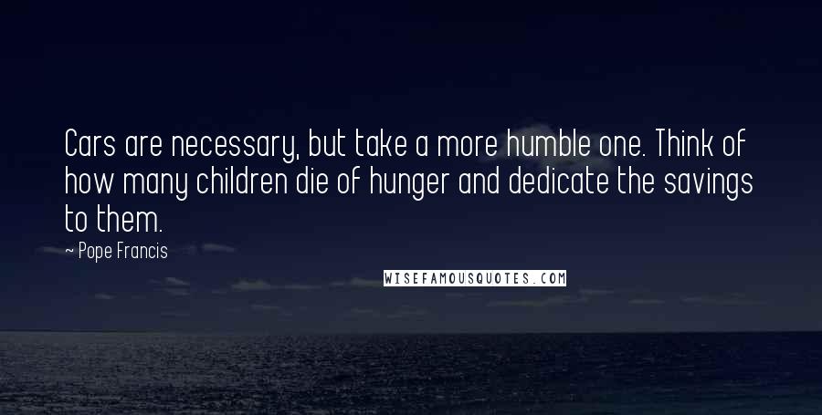 Pope Francis Quotes: Cars are necessary, but take a more humble one. Think of how many children die of hunger and dedicate the savings to them.