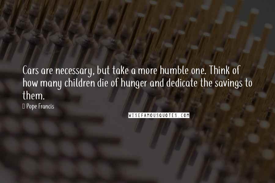 Pope Francis Quotes: Cars are necessary, but take a more humble one. Think of how many children die of hunger and dedicate the savings to them.