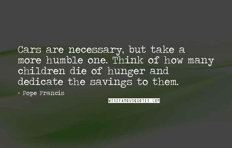 Pope Francis Quotes: Cars are necessary, but take a more humble one. Think of how many children die of hunger and dedicate the savings to them.