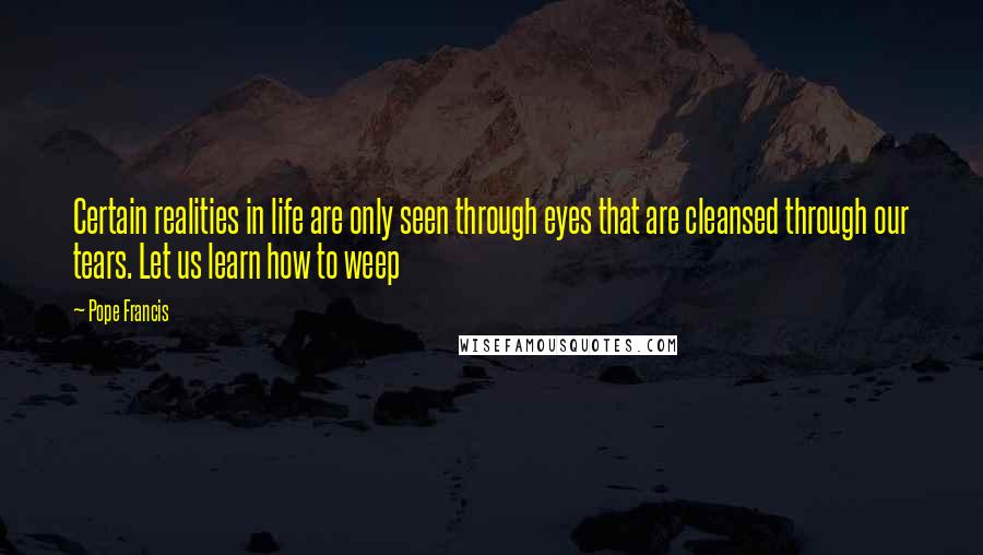 Pope Francis Quotes: Certain realities in life are only seen through eyes that are cleansed through our tears. Let us learn how to weep
