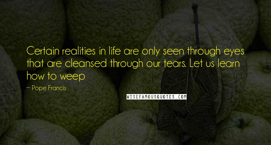 Pope Francis Quotes: Certain realities in life are only seen through eyes that are cleansed through our tears. Let us learn how to weep