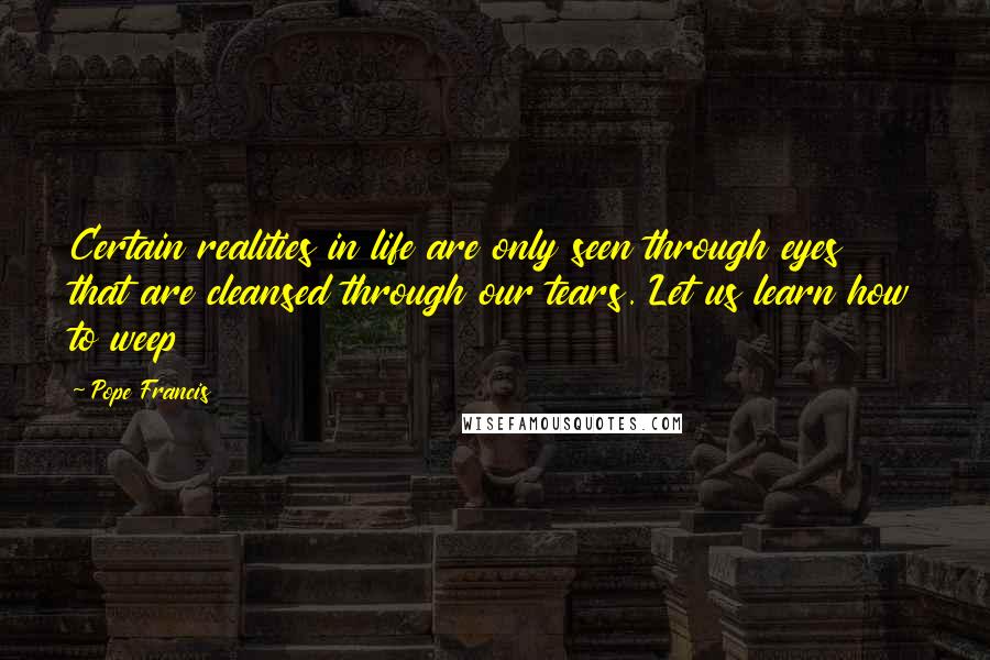 Pope Francis Quotes: Certain realities in life are only seen through eyes that are cleansed through our tears. Let us learn how to weep