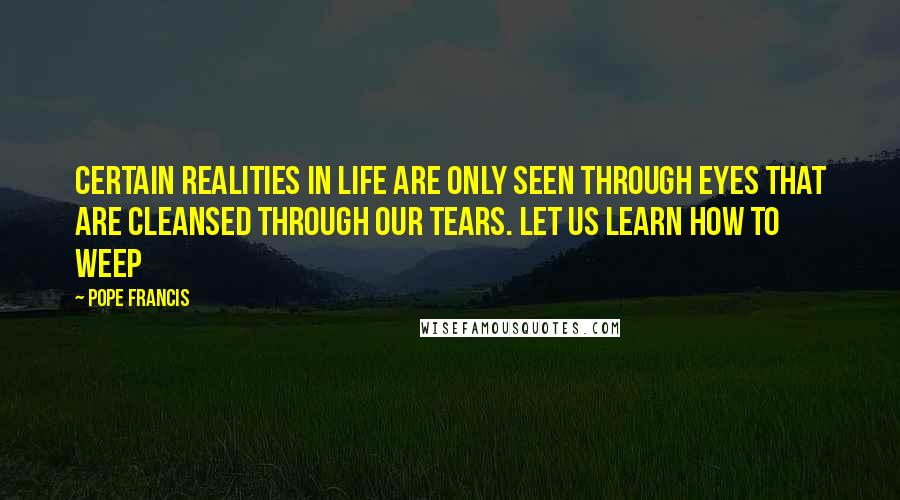 Pope Francis Quotes: Certain realities in life are only seen through eyes that are cleansed through our tears. Let us learn how to weep