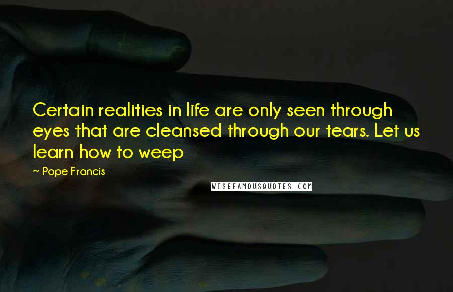 Pope Francis Quotes: Certain realities in life are only seen through eyes that are cleansed through our tears. Let us learn how to weep