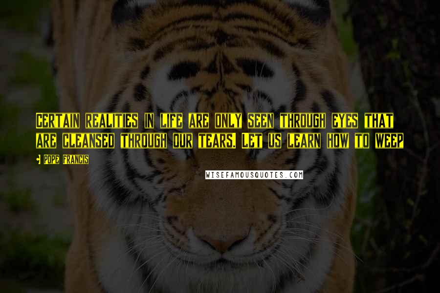 Pope Francis Quotes: Certain realities in life are only seen through eyes that are cleansed through our tears. Let us learn how to weep