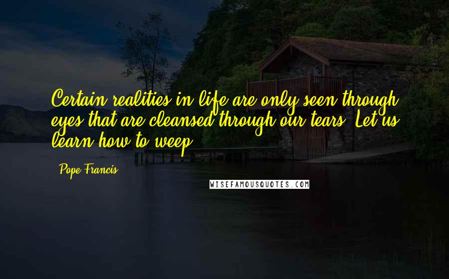 Pope Francis Quotes: Certain realities in life are only seen through eyes that are cleansed through our tears. Let us learn how to weep