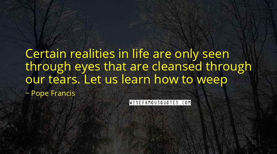 Pope Francis Quotes: Certain realities in life are only seen through eyes that are cleansed through our tears. Let us learn how to weep