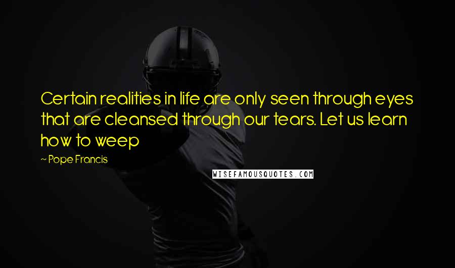 Pope Francis Quotes: Certain realities in life are only seen through eyes that are cleansed through our tears. Let us learn how to weep