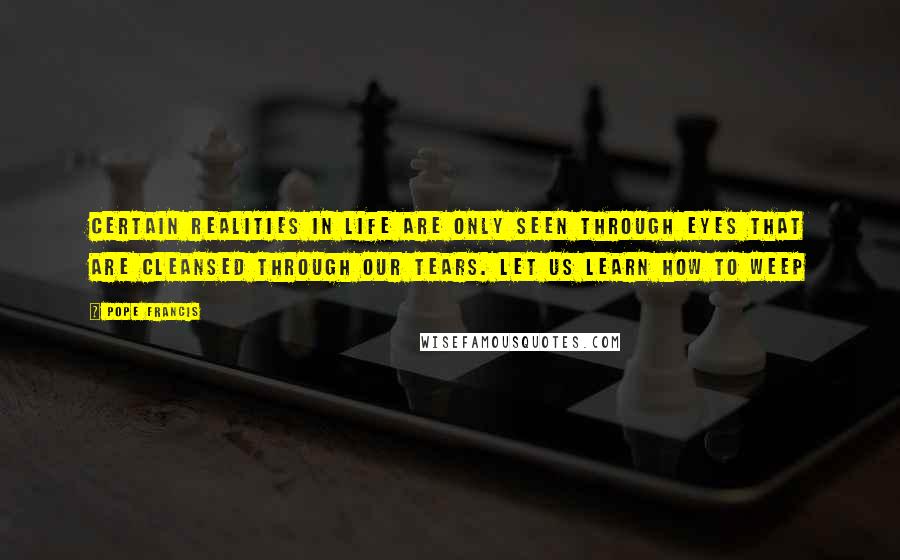 Pope Francis Quotes: Certain realities in life are only seen through eyes that are cleansed through our tears. Let us learn how to weep