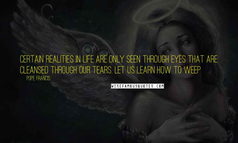 Pope Francis Quotes: Certain realities in life are only seen through eyes that are cleansed through our tears. Let us learn how to weep