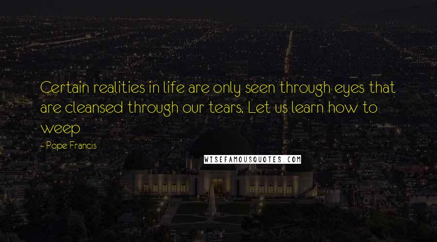 Pope Francis Quotes: Certain realities in life are only seen through eyes that are cleansed through our tears. Let us learn how to weep