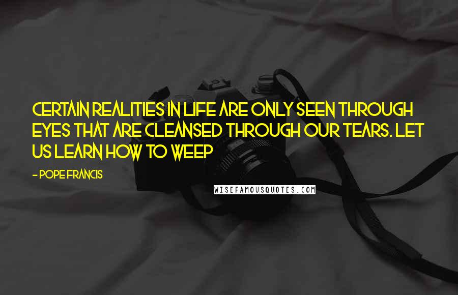 Pope Francis Quotes: Certain realities in life are only seen through eyes that are cleansed through our tears. Let us learn how to weep