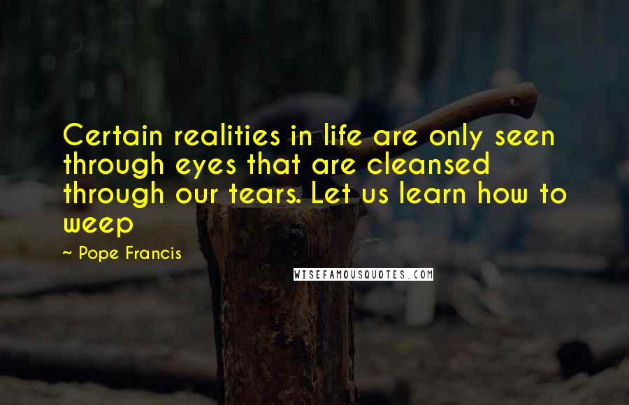 Pope Francis Quotes: Certain realities in life are only seen through eyes that are cleansed through our tears. Let us learn how to weep