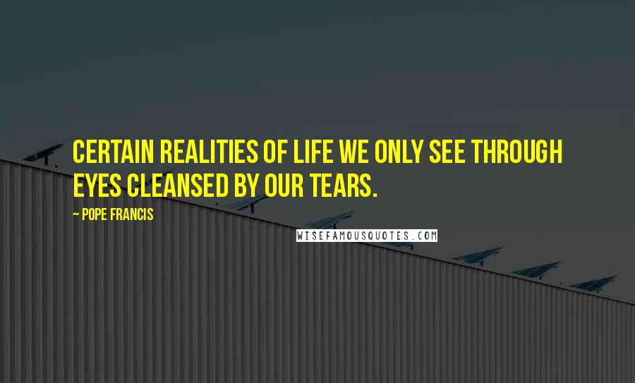 Pope Francis Quotes: Certain realities of life we only see through eyes cleansed by our tears.