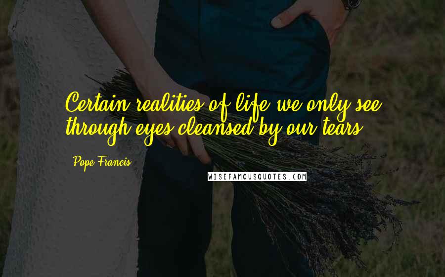 Pope Francis Quotes: Certain realities of life we only see through eyes cleansed by our tears.