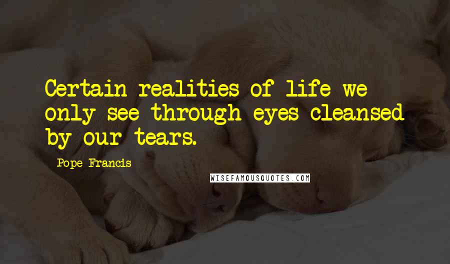 Pope Francis Quotes: Certain realities of life we only see through eyes cleansed by our tears.