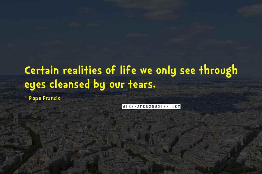 Pope Francis Quotes: Certain realities of life we only see through eyes cleansed by our tears.