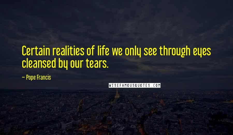 Pope Francis Quotes: Certain realities of life we only see through eyes cleansed by our tears.