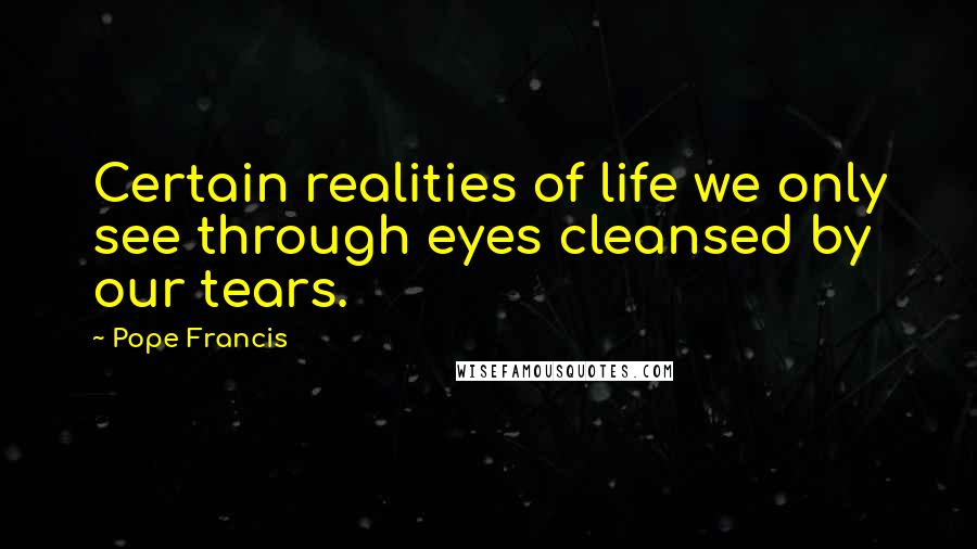 Pope Francis Quotes: Certain realities of life we only see through eyes cleansed by our tears.