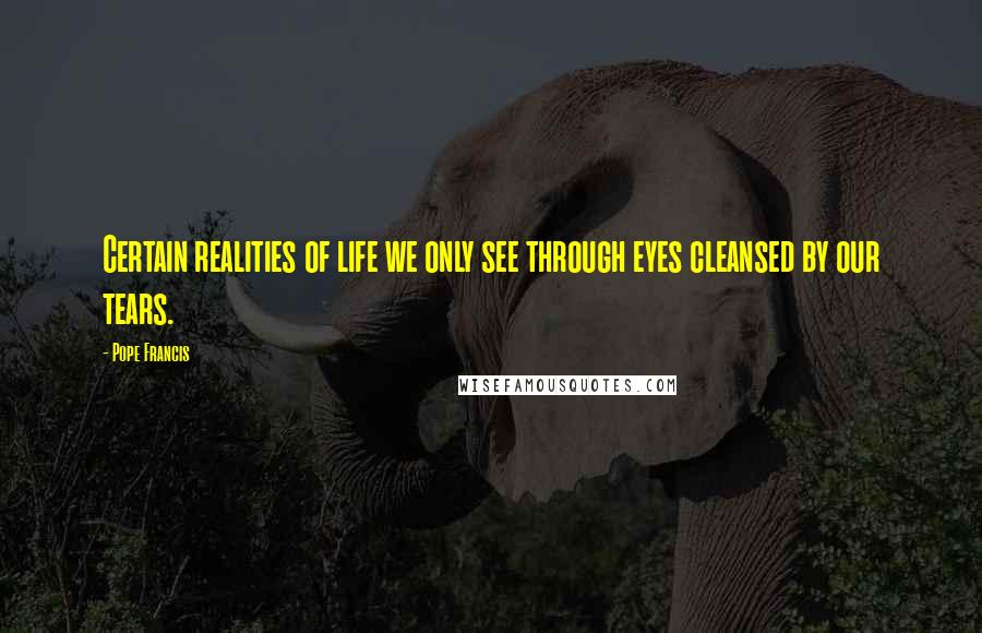 Pope Francis Quotes: Certain realities of life we only see through eyes cleansed by our tears.