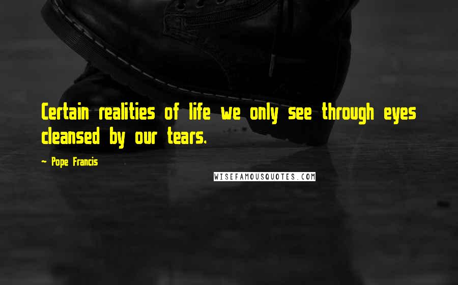 Pope Francis Quotes: Certain realities of life we only see through eyes cleansed by our tears.