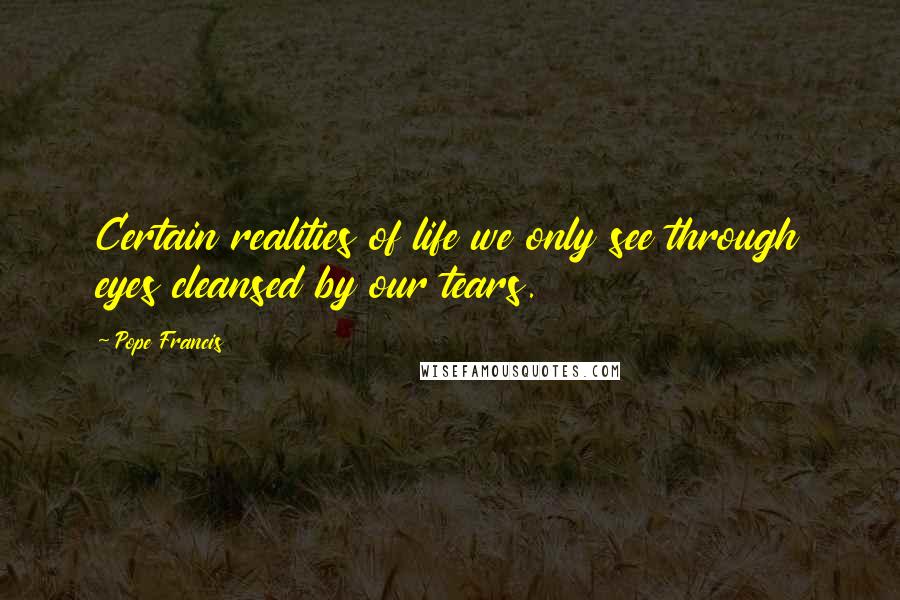 Pope Francis Quotes: Certain realities of life we only see through eyes cleansed by our tears.