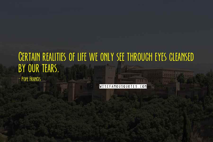 Pope Francis Quotes: Certain realities of life we only see through eyes cleansed by our tears.