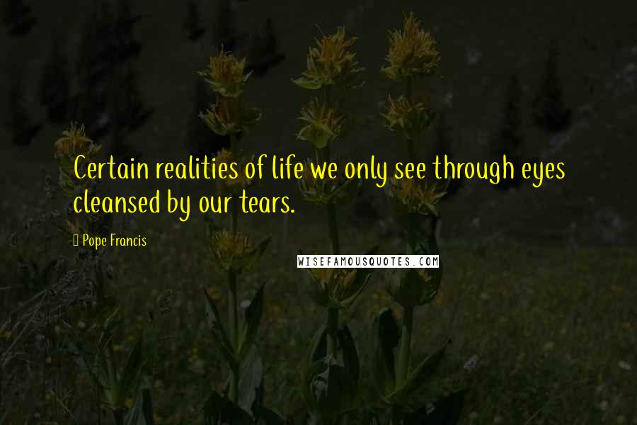 Pope Francis Quotes: Certain realities of life we only see through eyes cleansed by our tears.