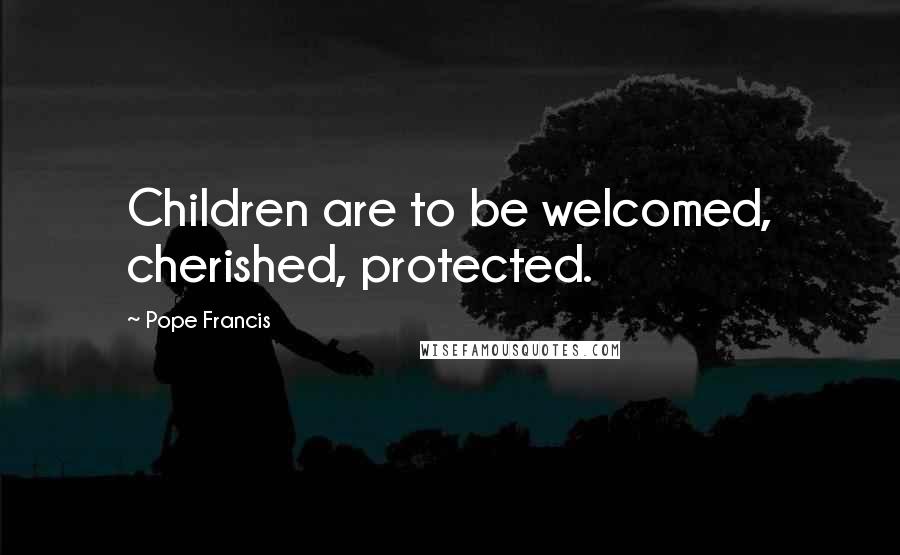 Pope Francis Quotes: Children are to be welcomed, cherished, protected.