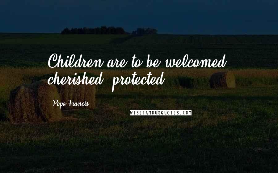 Pope Francis Quotes: Children are to be welcomed, cherished, protected.