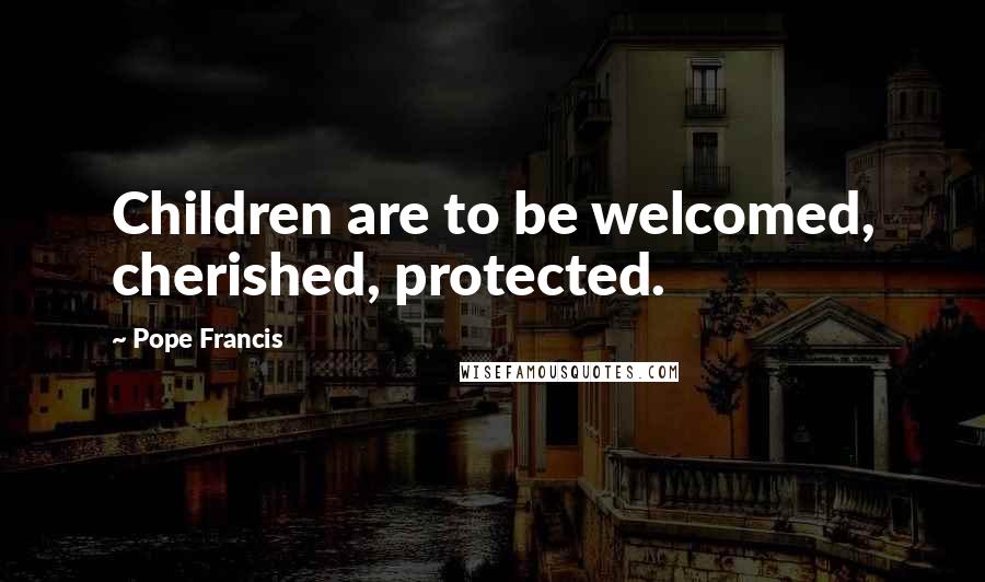 Pope Francis Quotes: Children are to be welcomed, cherished, protected.