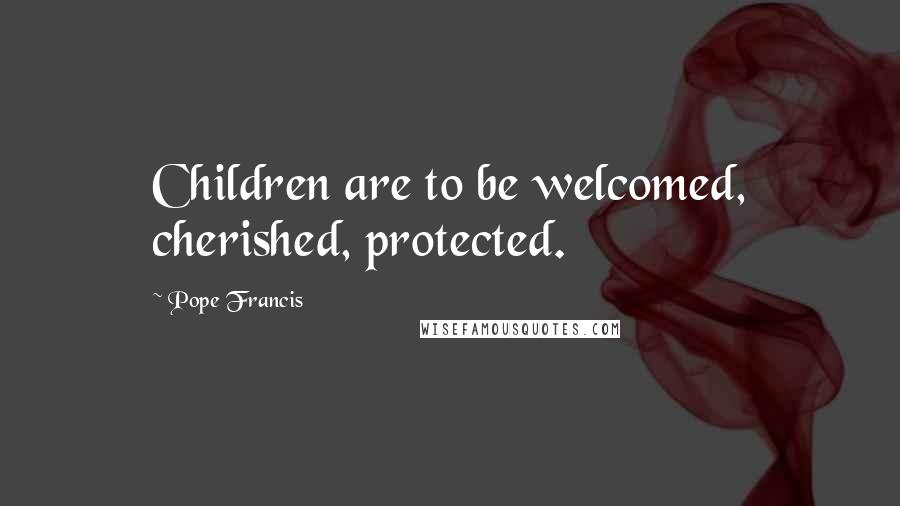 Pope Francis Quotes: Children are to be welcomed, cherished, protected.