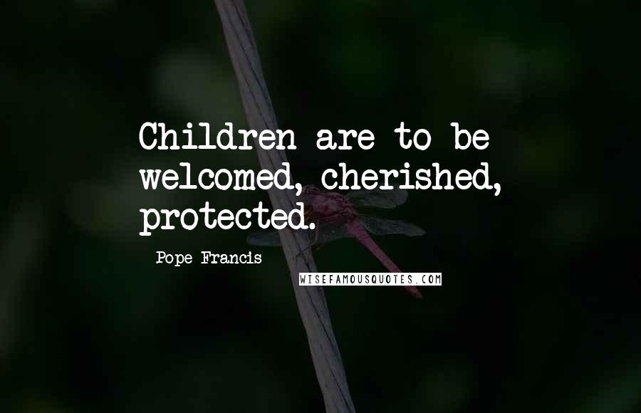 Pope Francis Quotes: Children are to be welcomed, cherished, protected.