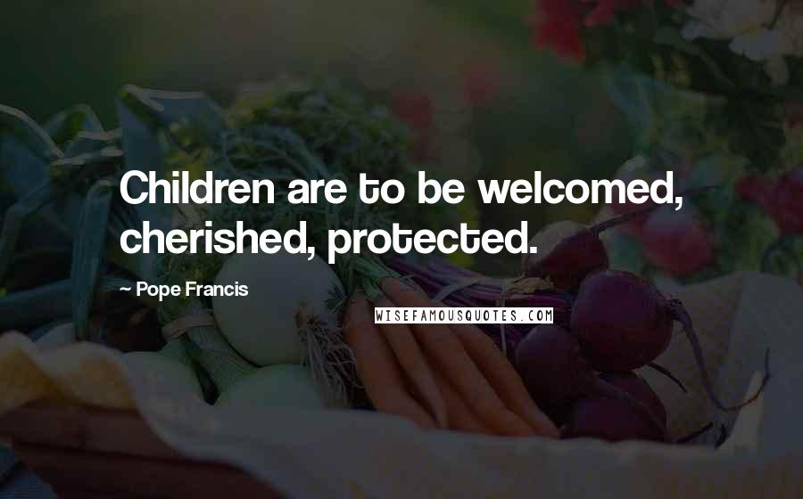 Pope Francis Quotes: Children are to be welcomed, cherished, protected.