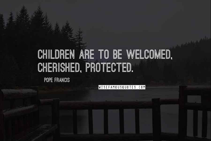 Pope Francis Quotes: Children are to be welcomed, cherished, protected.