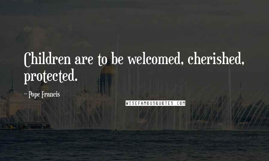 Pope Francis Quotes: Children are to be welcomed, cherished, protected.