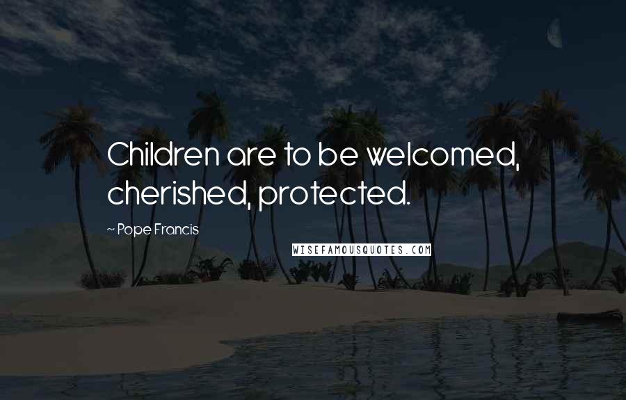 Pope Francis Quotes: Children are to be welcomed, cherished, protected.