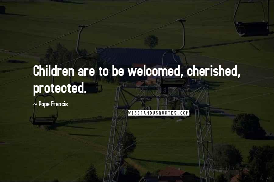 Pope Francis Quotes: Children are to be welcomed, cherished, protected.