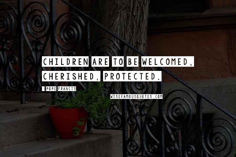 Pope Francis Quotes: Children are to be welcomed, cherished, protected.