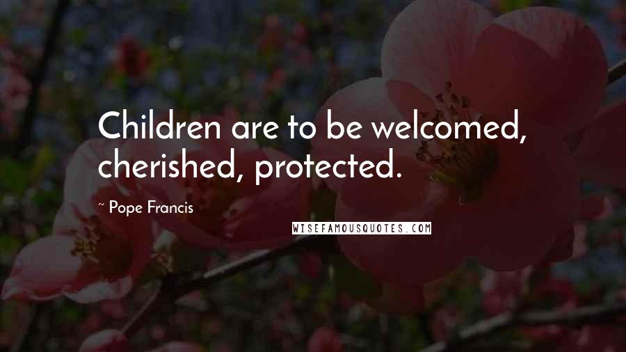 Pope Francis Quotes: Children are to be welcomed, cherished, protected.