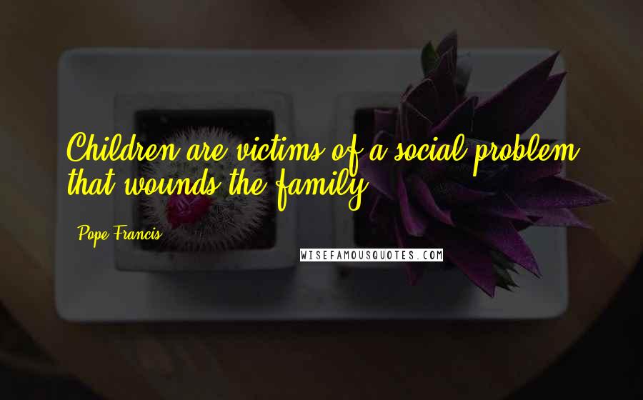 Pope Francis Quotes: Children are victims of a social problem that wounds the family.