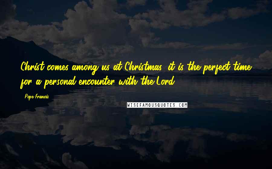 Pope Francis Quotes: Christ comes among us at Christmas: it is the perfect time for a personal encounter with the Lord.