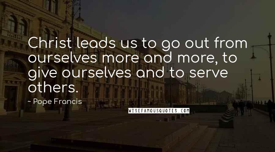 Pope Francis Quotes: Christ leads us to go out from ourselves more and more, to give ourselves and to serve others.