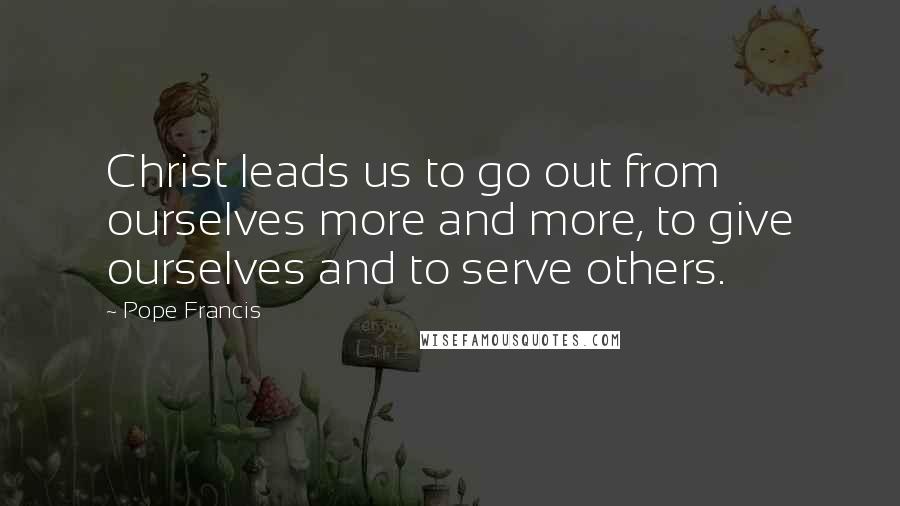 Pope Francis Quotes: Christ leads us to go out from ourselves more and more, to give ourselves and to serve others.