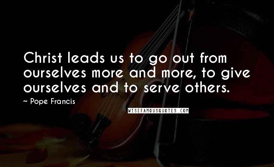 Pope Francis Quotes: Christ leads us to go out from ourselves more and more, to give ourselves and to serve others.
